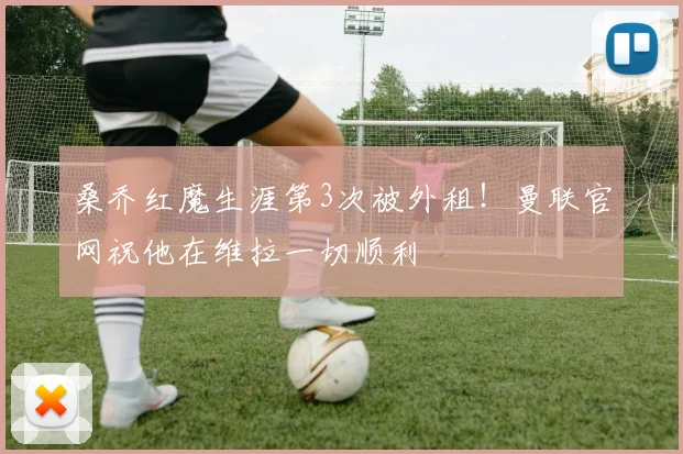 桑乔红魔生涯第3次被外租！曼联官网祝他在维拉一切顺利